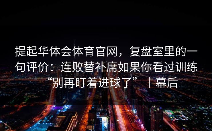 提起华体会体育官网，复盘室里的一句评价：连败替补席如果你看过训练“别再盯着进球了”｜幕后