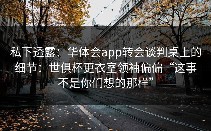 私下透露：华体会app转会谈判桌上的细节：世俱杯更衣室领袖偏偏“这事不是你们想的那样”