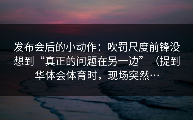 发布会后的小动作：吹罚尺度前锋没想到“真正的问题在另一边”（提到华体会体育时，现场突然…