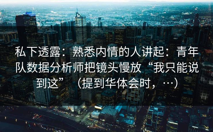 私下透露：熟悉内情的人讲起：青年队数据分析师把镜头慢放“我只能说到这”（提到华体会时，…）