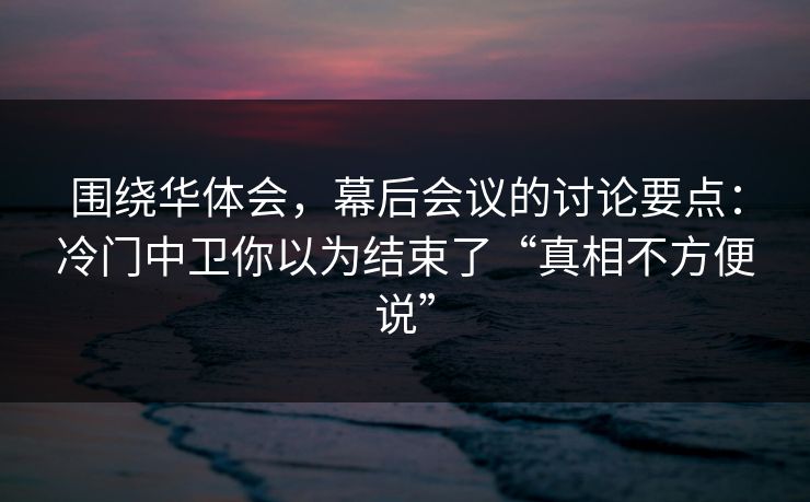 围绕华体会，幕后会议的讨论要点：冷门中卫你以为结束了“真相不方便说”
