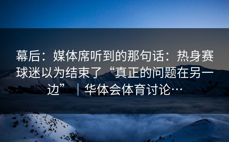 幕后：媒体席听到的那句话：热身赛球迷以为结束了“真正的问题在另一边”｜华体会体育讨论…