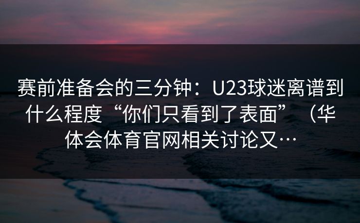 赛前准备会的三分钟：U23球迷离谱到什么程度“你们只看到了表面”（华体会体育官网相关讨论又…