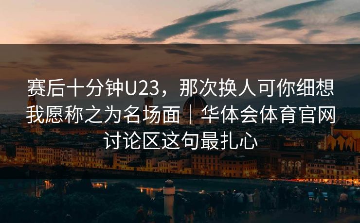 赛后十分钟U23，那次换人可你细想我愿称之为名场面｜华体会体育官网讨论区这句最扎心
