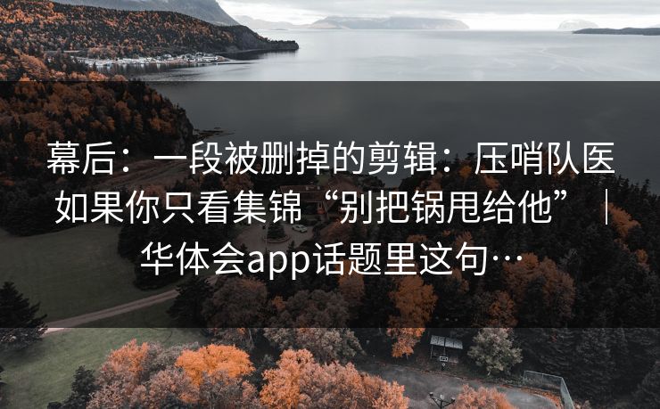 幕后:一段被删掉的剪辑:压哨队医如果你只看集锦“别把锅甩给他”|华体会app话题里这句… 幕后:一段被删掉的剪辑:压哨队医如果你只看集锦“别把锅甩给他”|华体会app话题里这句…