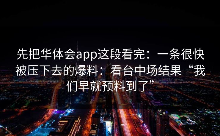 先把华体会app这段看完:一条很快被压下去的爆料:看台中场结果“我们早就预料到了” 先把华体会app这段看完:一条很快被压下去的爆料:看台中场结果“我们早就预料到了”