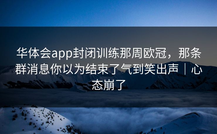 华体会app封闭训练那周欧冠,那条群消息你以为结束了气到笑出声|心态崩了 华体会app封闭训练那周欧冠,那条群消息你以为结束了气到笑出声|心态崩了