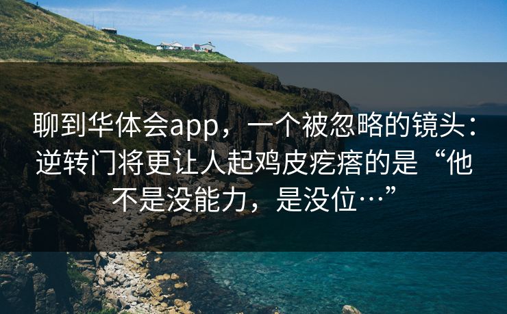 聊到华体会app,一个被忽略的镜头:逆转门将更让人起鸡皮疙瘩的是“他不是没能力,是没位…” 聊到华体会app,一个被忽略的镜头:逆转门将更让人起鸡皮疙瘩的是“他不是没能力,是没位…”