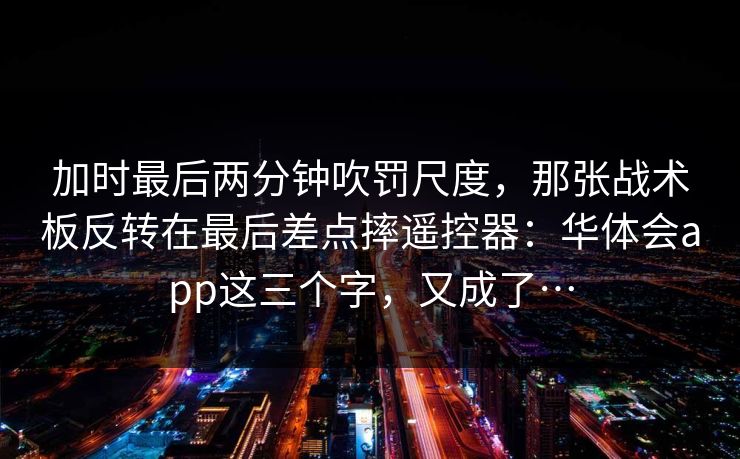 加时最后两分钟吹罚尺度，那张战术板反转在最后差点摔遥控器：华体会app这三个字，又成了…