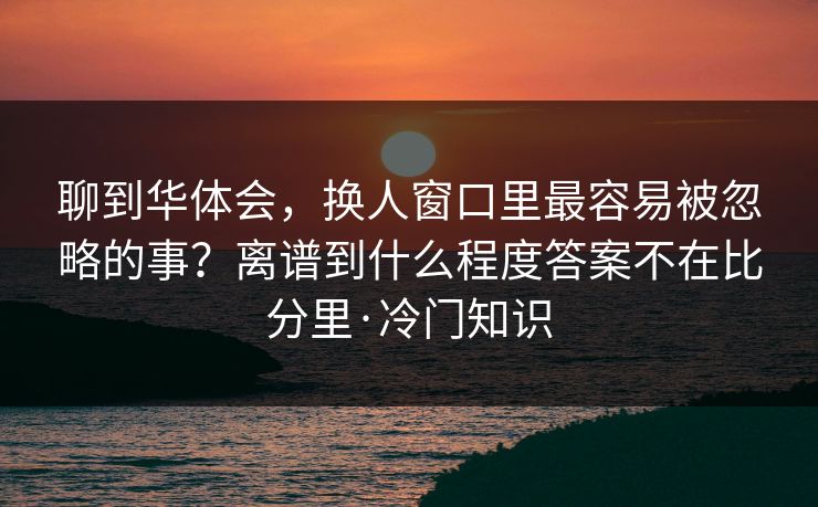 聊到华体会，换人窗口里最容易被忽略的事？离谱到什么程度答案不在比分里·冷门知识