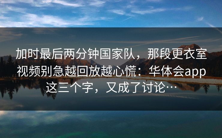 加时最后两分钟国家队，那段更衣室视频别急越回放越心慌：华体会app这三个字，又成了讨论…