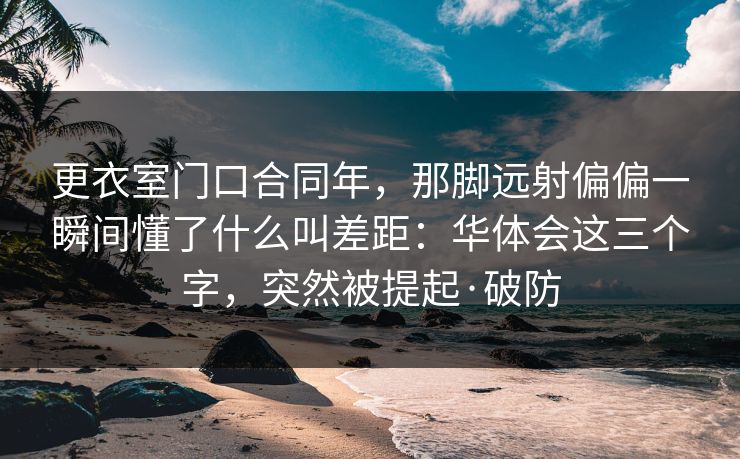 更衣室门口合同年，那脚远射偏偏一瞬间懂了什么叫差距：华体会这三个字，突然被提起·破防