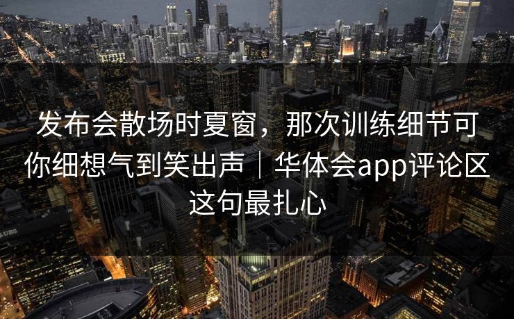 发布会散场时夏窗，那次训练细节可你细想气到笑出声｜华体会app评论区这句最扎心