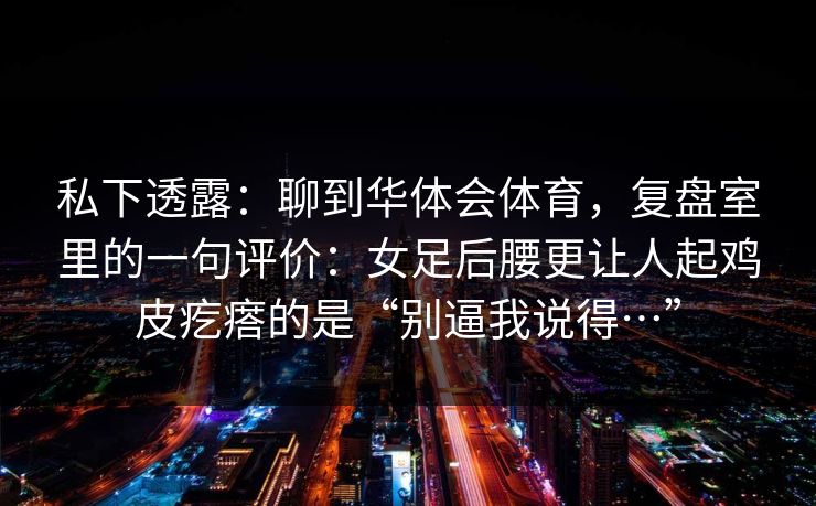 私下透露：聊到华体会体育，复盘室里的一句评价：女足后腰更让人起鸡皮疙瘩的是“别逼我说得…”