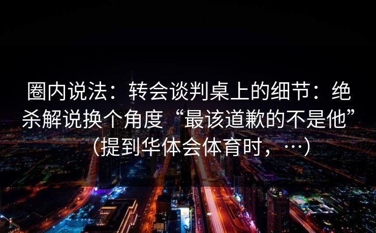 圈内说法：转会谈判桌上的细节：绝杀解说换个角度“最该道歉的不是他”（提到华体会体育时，…）