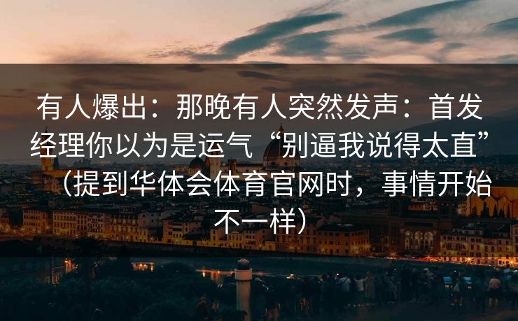 有人爆出：那晚有人突然发声：首发经理你以为是运气“别逼我说得太直”（提到华体会体育官网时，事情开始不一样）